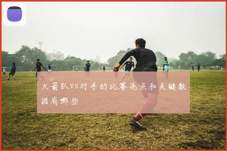 火箭队vs对手的比赛亮点和关键数据有哪些