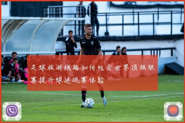 足球旅游线路如何结合世界顶级联赛提升球迷观赛体验