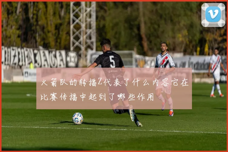 火箭队的转播Z代表了什么内容它在比赛传播中起到了哪些作用