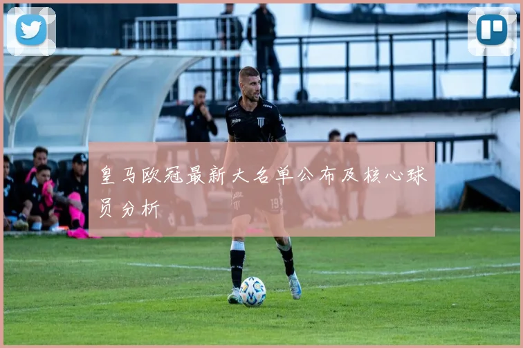 皇马欧冠最新大名单公布及核心球员分析