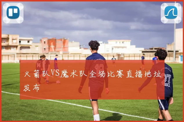 火箭队VS魔术队全场比赛直播地址发布