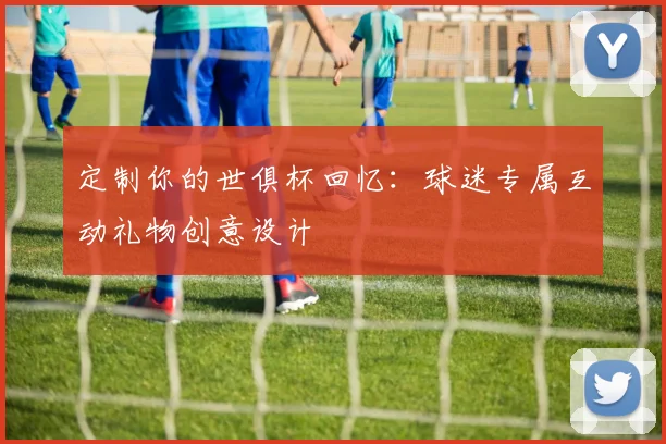 定制你的世俱杯回忆：球迷专属互动礼物创意设计