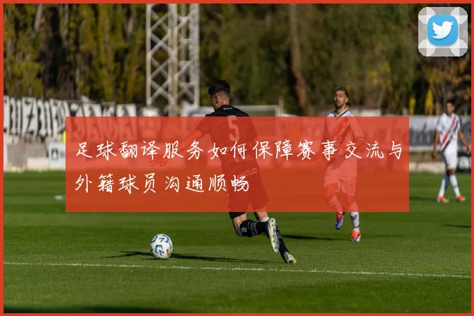 足球翻译服务如何保障赛事交流与外籍球员沟通顺畅