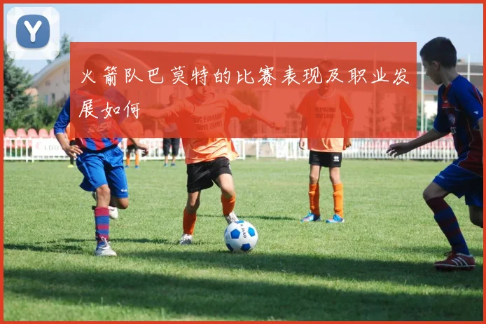 火箭队巴莫特的比赛表现及职业发展如何
